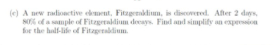 (c) A new radionctive element, Fitzgeraldium, is discovered. After 2 days,
80% of a sample of Fitzgeraldium decays. Find and simplify an expression
for the half-life of Fitzgeraldium.
