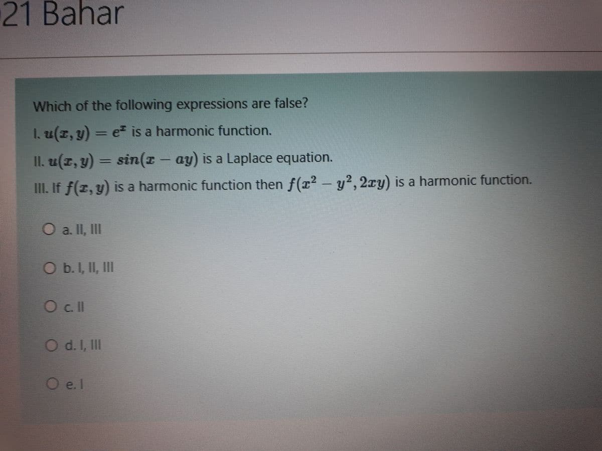 21 Bahar
Which of the following expressions are false?
I. u(z, y) = e is a harmonic function.
II. u(z, y) = sin(z- ay) is a Laplace equation.
II. If f(z, y) is a harmonic function then f(x² - y?, 2xy) is a harmonic function.
O a ll, II
Obil, I
Ocl
O d.I, II
O e.l
