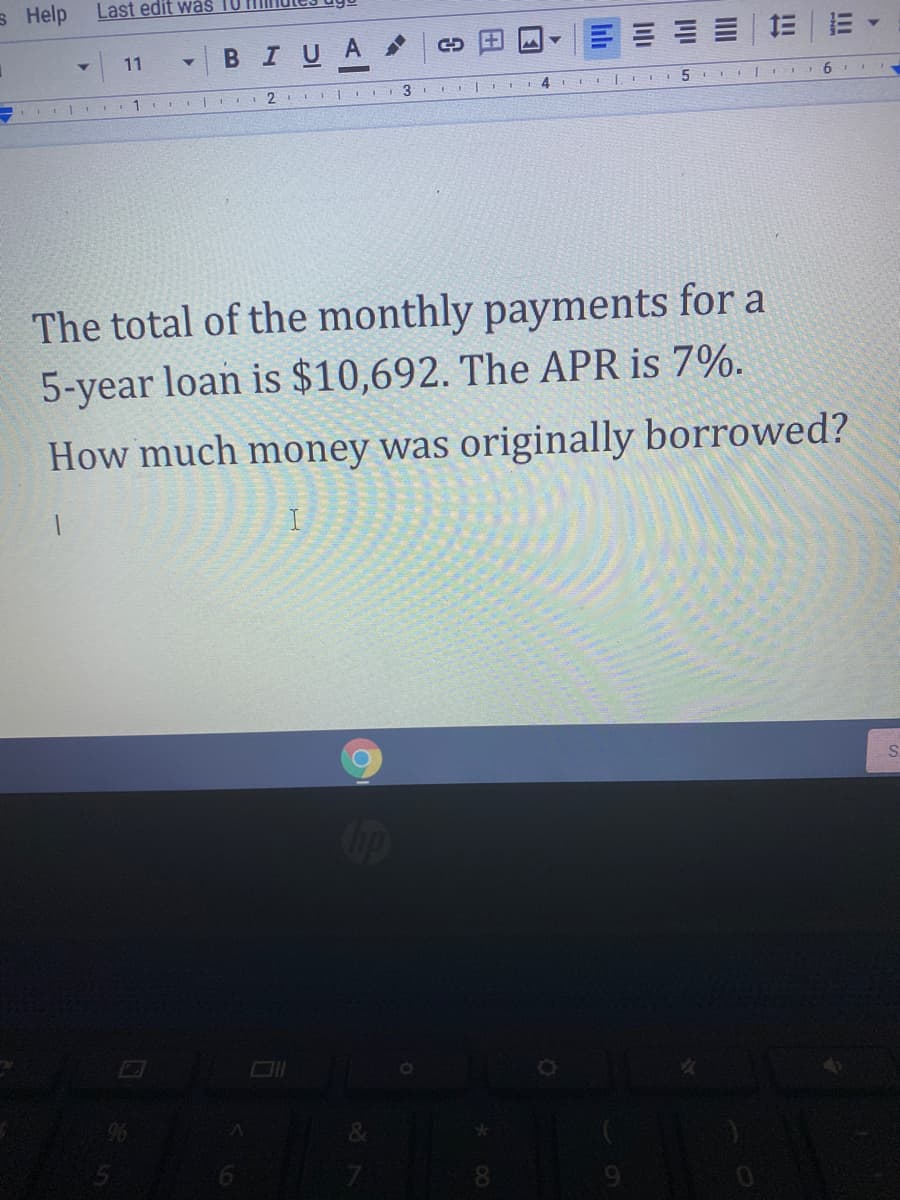 s Help
Last edit wäs
11
BIUA
1
2
3
The total of the monthly payments for a
5-year loan is $10,692. The APR is 7%.
How much money was originally borrowed?
S.
