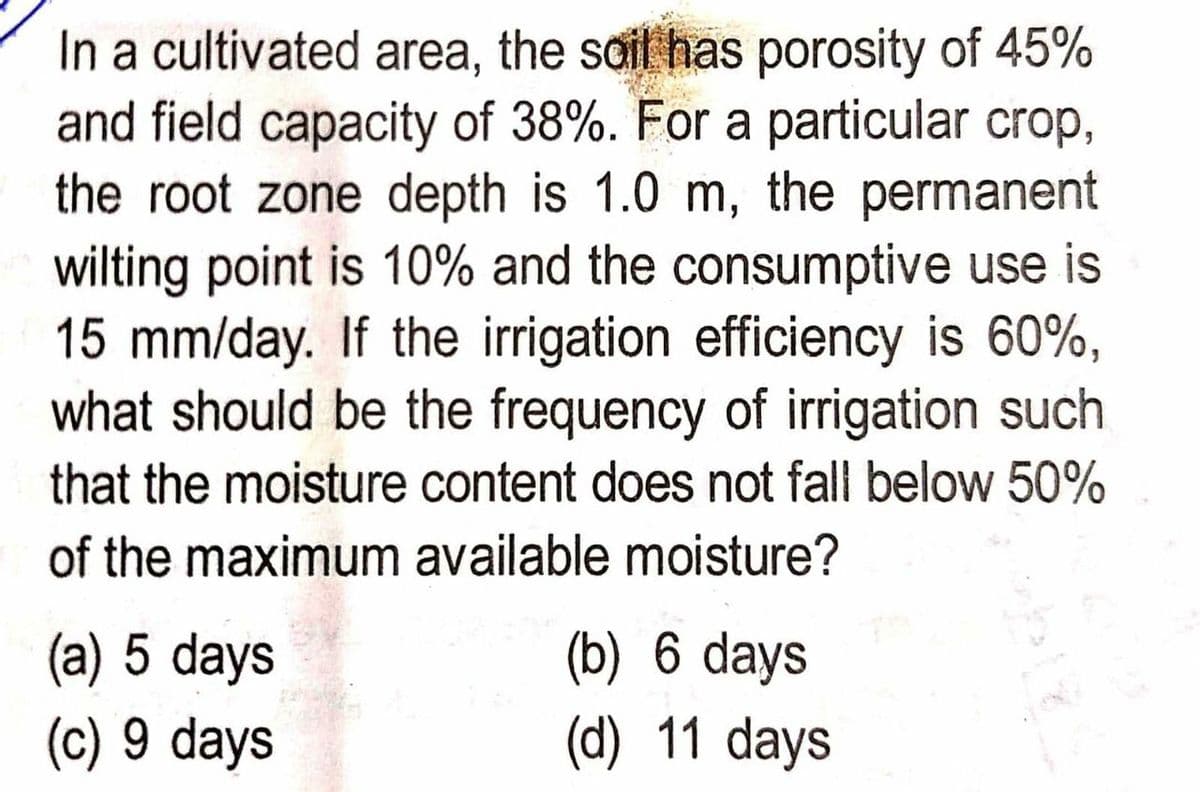 In a cultivated area, the soil has porosity of 45%
and field capacity of 38%. For a particular crop,
the root zone depth is 1.0 m, the permanent
wilting point is 10% and the consumptive use is
15 mm/day. If the irrigation efficiency is 60%,
what should be the frequency of irrigation such
that the moisture content does not fall below 50%
of the maximum available moisture?
(a) 5 days
(c) 9 days
(b) 6 days
(d) 11 days