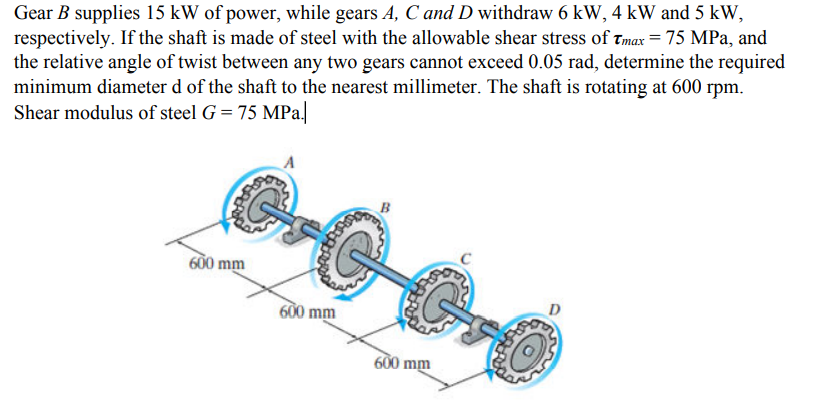 Gear B supplies 15 kW of power, while gears A, C and D withdraw 6 kW, 4 kW and 5 kW,
respectively. If the shaft is made of steel with the allowable shear stress of Tmax = 75 MPa, and
the relative angle of twist between any two gears cannot exceed 0.05 rad, determine the required
minimum diameter d of the shaft to the nearest millimeter. The shaft is rotating at 600 rpm.
Shear modulus of steel G = 75 MPa|
600 mm
600 mm
600 mm

