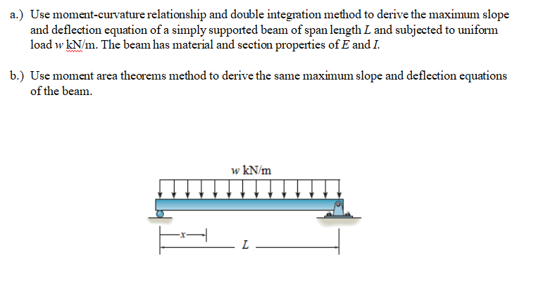 a.) Use moment-curvature relationship and double integration method to derive the maximum slope
and deflection equation of a simply supported beam of span length L and subjected to uniform
load w kN/m. The beam has material and section properties of E and I.
b.) Use moment area theorems method to derive the same maximum slope and deflection equations
of the beam.
w kN/m

