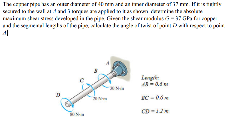 The copper pipe has an outer diameter of 40 mm and an inner diameter of 37 mm. If it is tightly
secured to the wall at A and 3 torques are applied to it as shown, determine the absolute
maximum shear stress developed in the pipe. Given the shear modulus G = 37 GPa for copper
and the segmental lengths of the pipe, calculate the angle of twist of point D with respect to point
A|
B
Length:
AB = 0.6 m
´ 30 N-m
20 N-m
BC = 0.6 m
CD = 1.2 m
80 N-m
