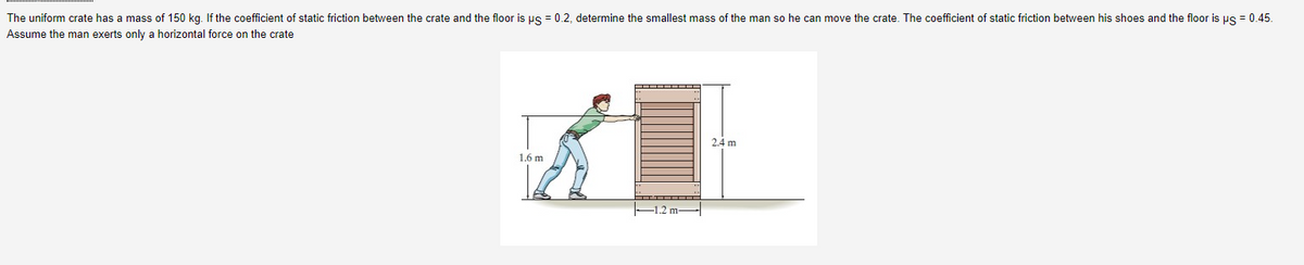 The uniform crate has a mass of 150 kg. If the coefficient of static friction between the crate and the floor is us = 0.2, determine the smallest mass of the man so he can move the crate. The coefficient of static friction between his shoes and the floor is us = 0.45.
Assume the man exerts only a horizontal force on the crate
2.4 m
1.6 m
-1.2 m-
