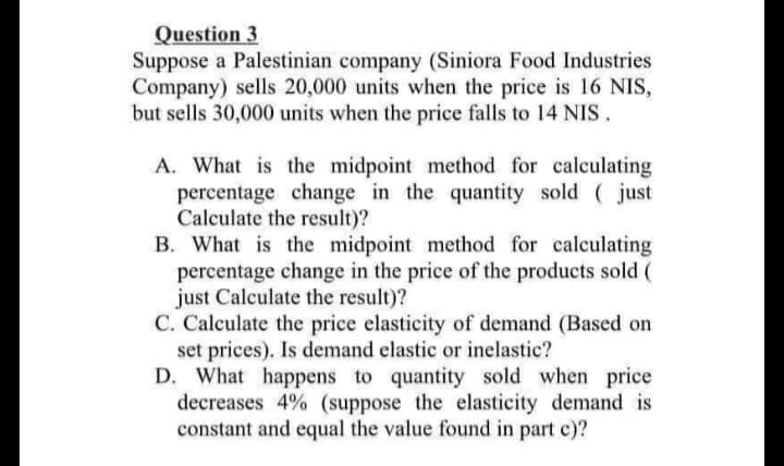 Question 3
Suppose a Palestinian company (Siniora Food Industries
Company) sells 20,000 units when the price is 16 NIS,
but sells 30,000 units when the price falls to 14 NIS.
A. What is the midpoint method for calculating
percentage change in the quantity sold (just
Calculate the result)?
B. What is the midpoint method for calculating
percentage change in the price of the products sold (
just Calculate the result)?
C. Calculate the price elasticity of demand (Based on
set prices). Is demand elastic or inelastic?
D. What happens to quantity sold when price
decreases 4% (suppose the elasticity demand is
constant and equal the value found in part c)?

