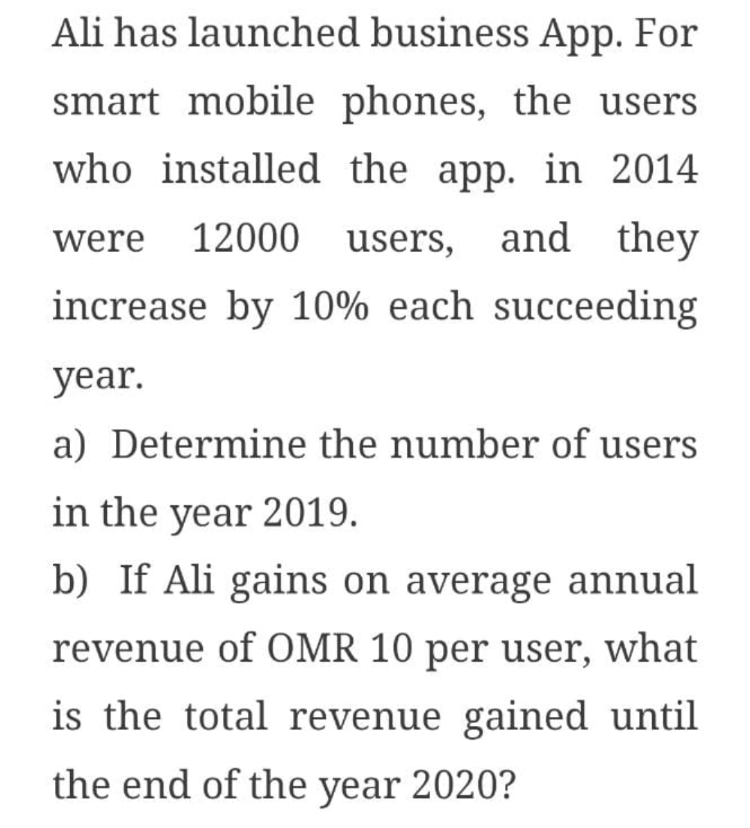 Ali has launched business App. For
smart mobile phones, the users
who installed the app. in 2014
12000
users,
and they
were
increase by 10% each succeeding
year.
a) Determine the number of users
in the year 2019.
b) If Ali gains on average annual
revenue of OMR 10 per user, what
is the total revenue gained until
the end of the year 2020?
