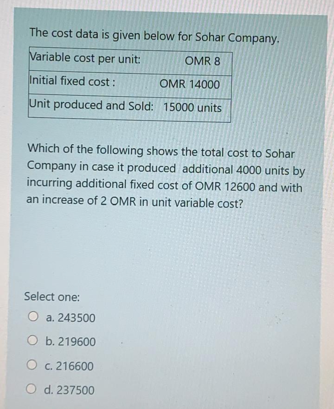 The cost data is given below for Sohar Company.
Variable cost per unit:
OMR 8
Initial fixed cost :
OMR 14000
Unit produced and Sold: 15000 units
Which of the following shows the total cost to Sohar
Company in case it produced additional 4000 units by
incurring additional fixed cost of OMR 12600 and with
an increase of 2 OMR in unit variable cost?
Select one:
O a. 243500
O b. 219600
O c. 216600
O d. 237500
