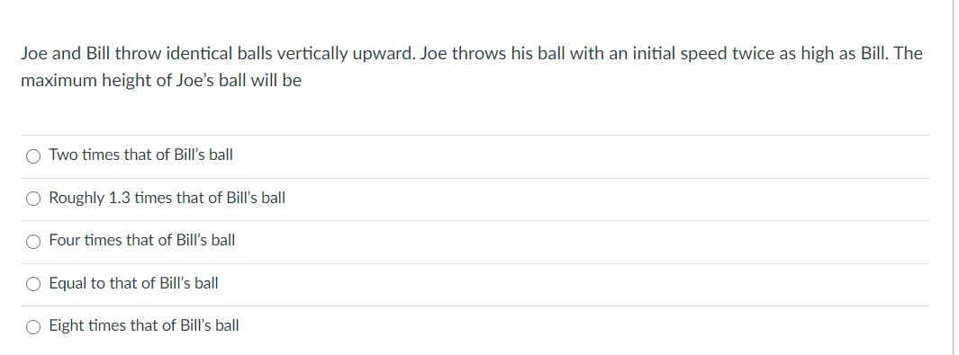 Joe and Bill throw identical balls vertically upward. Joe throws his ball with an initial speed twice as high as Bill. The
maximum height of Joe's ball will be
O Two times that of Bill's ball
O Roughly 1.3 times that of Bill's ball
O Four times that of Bill's ball
O Equal to that of Bill's ball
O Eight times that of Bill's ball
