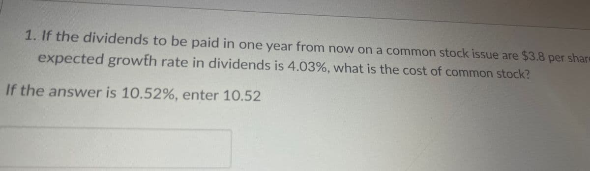 1. If the dividends to be paid in one year from now on a common stock issue are $3.8 per share
expected growth rate in dividends is 4.03%, what is the cost of common stock?
If the answer is 10.52%, enter 10.52