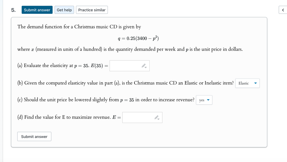 5.
Submit answer Get help
Practice similar
The demand function for a Christmas music CD is given by
q=0.25(3400 p²)
where x (measured in units of a hundred) is the quantity demanded per week and p is the unit price in dollars.
(a) Evaluate the elasticity at p = 35. E(35) =
(b) Given the computed elasticity value in part (a), is the Christmas music CD an Elastic or Inelastic item? Elastic
(c) Should the unit price be lowered slightly from p = 35 in order to increase revenue? yes ▾
(d) Find the value for E to maximize revenue. E =
Submit answer