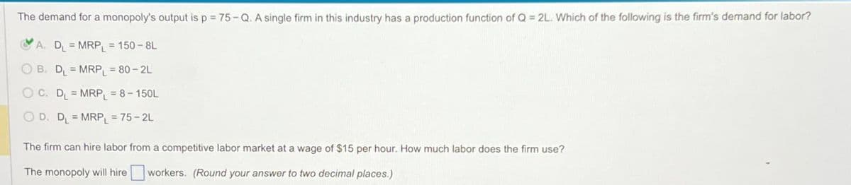 The demand for a monopoly's output is p = 75-Q. A single firm in this industry has a production function of Q = 2L. Which of the following is the firm's demand for labor?
A. D₁ = MRP₁ = 150-8L
OB. D₁ = MRP = 80-2L
OC. D₁ = MRP₁ = 8-150L
D. D₁ = MRPL = 75-2L
The firm can hire labor from a competitive labor market at a wage of $15 per hour. How much labor does the firm use?
The monopoly will hire workers. (Round your answer to two decimal places.)
