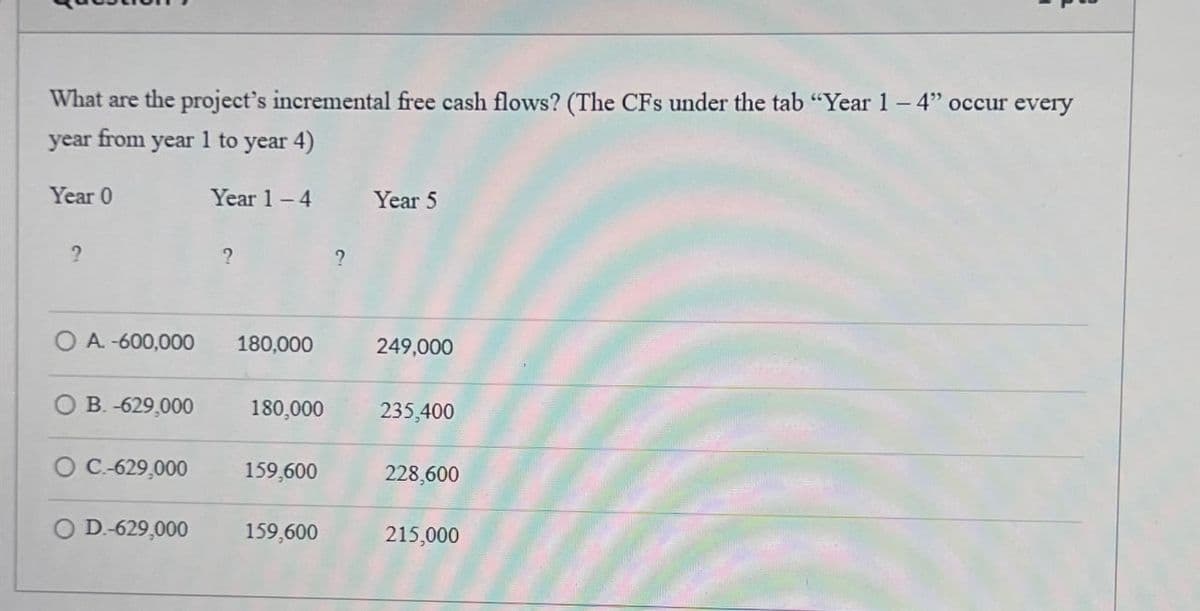 What are the project's incremental free cash flows? (The CFs under the tab "Year 1 - 4" occur every
year from year 1 to year 4)
Year 0
2
Year 1-4 Year 5
?
?
OA.-600,000
180,000
249,000
B.-629,000
180,000
235,400
O C.-629,000
159,600
228,600
D.-629,000
159,600
215,000