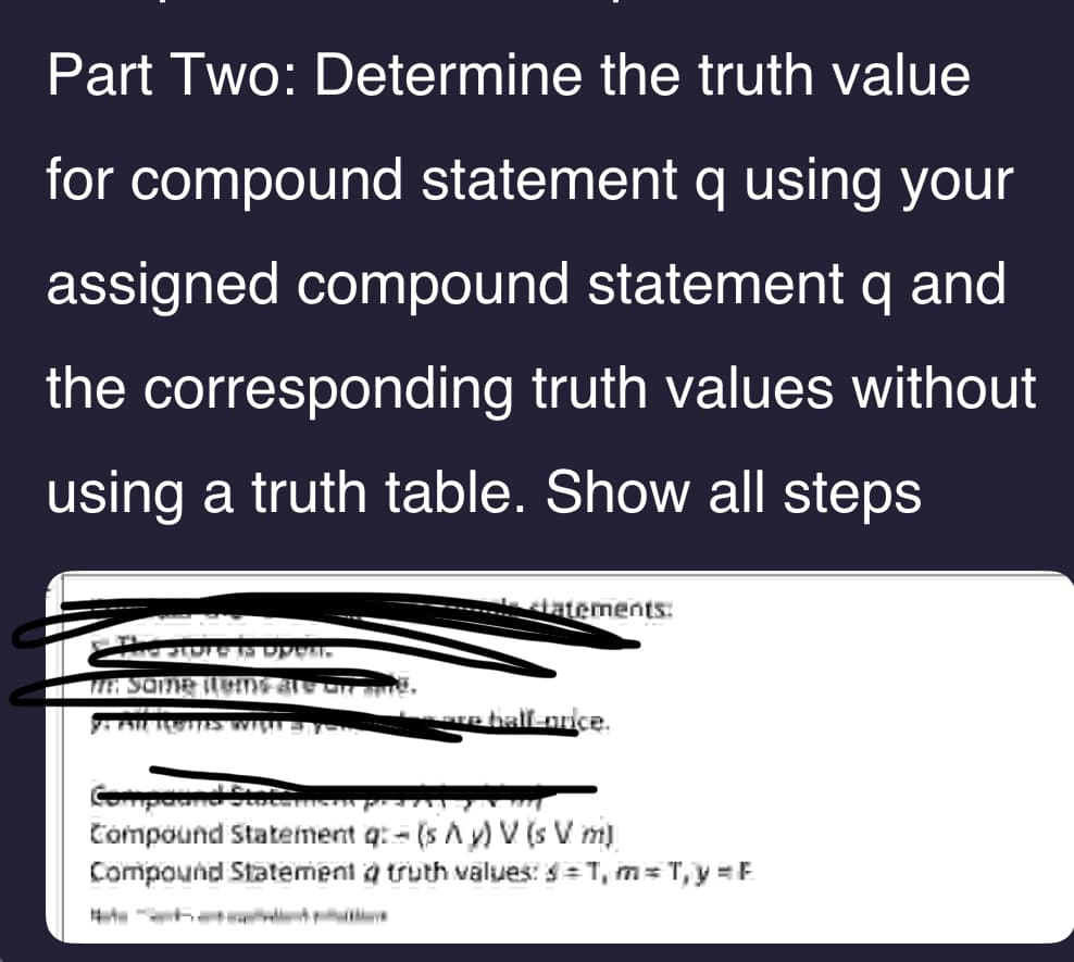 Part Two: Determine the truth value
for compound statement q using your
assigned compound statement q and
the corresponding truth values without
using a truth table. Show all steps
latements:
—are half-orice.
Y: AN TEBITES WILLI = Y
Compound Statemen po 474-
Compound Statement q: (s Ay) V (s V. m)
Compound Statement a truth values: $=1,m=T,y=F