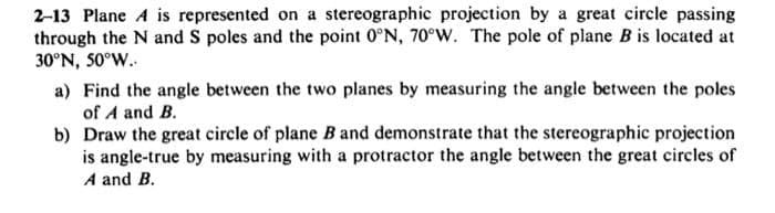 2-13 Plane A is represented on a stereographic projection by a great circle passing
through the N and S poles and the point 0°N, 70°W. The pole of plane B is located at
30°N, 50°W..
a) Find the angle between the two planes by measuring the angle between the poles
of A and B.
b) Draw the great circle of plane B and demonstrate that the stereographic projection
is angle-true by measuring with a protractor the angle between the great circles of
A and B.