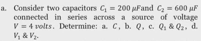 a. Consider two capacitors C1
connected in series across a source of voltage
V = 4 volts. Determine: a. C, b. Q, c. Q1 & Q2, d.
= 200 µFand C2 = 600 µF
%3D
V1 & V2.
