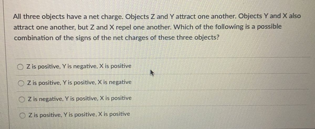 All three objects have a net charge. Objects Z and Y attract one another. Objects Y and X also
attract one another, but Z and X repel one another. Which of the following is a possible
combination of the signs of the net charges of these three objects?
Z is positive, Y is negative, X is positive
O Z is positive, Y is positive, X is negative
Z is negative, Y is positive, X is positive
O Z is positive, Y is positive, X is positive
