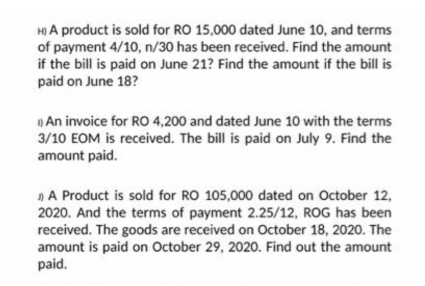 H) A product is sold for RO 15,000 dated June 10, and terms
of payment 4/10, n/30 has been received. Find the amount
if the bill is paid on June 21? Find the amount if the bill is
paid on June 18?
An invoice for RO 4,200 and dated June 10 with the terms
3/10 EOM is received. The bill is paid on July 9. Find the
amount paid.
»A Product is sold for RO 105,000 dated on October 12,
2020. And the terms of payment 2.25/12, ROG has been
received. The goods are received on October 18, 2020. The
amount is paid on October 29, 2020. Find out the amount
paid.
