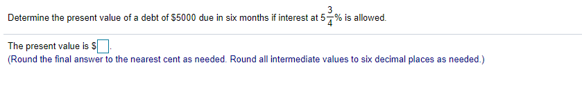 Determine the present value of a debt of $5000 due in six months if interest at 5-% is allowed.
The present value is $
(Round the final answer to the nearest cent as needed. Round all intermediate values to six decimal places as needed.)
