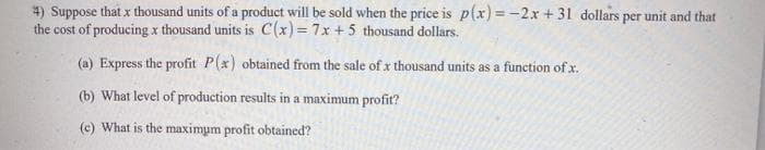 4) Suppose that x thousand units of a product will be sold when the price is p(x) = -2x + 31 dollars per unit and that
the cost of producing x thousand units is C(x) = 7x +5 thousand dollars.
(a) Express the profit P(x) obtained from the sale of x thousand units as a function of x.
(b) What level of production results in a maximum profit?
(c) What is the maximum profit obtained?
