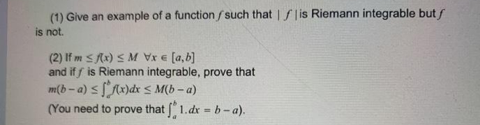 (1) Give an example of a function f such that | f |is Riemann integrable but f
is not.
(2) If m sAx) S M Vx E [a,b]
and if f is Riemann integrable, prove that
m(b-a) s Ax)dx S M(b – a)
(You need to prove that " 1.dx = b-a).
%3D
