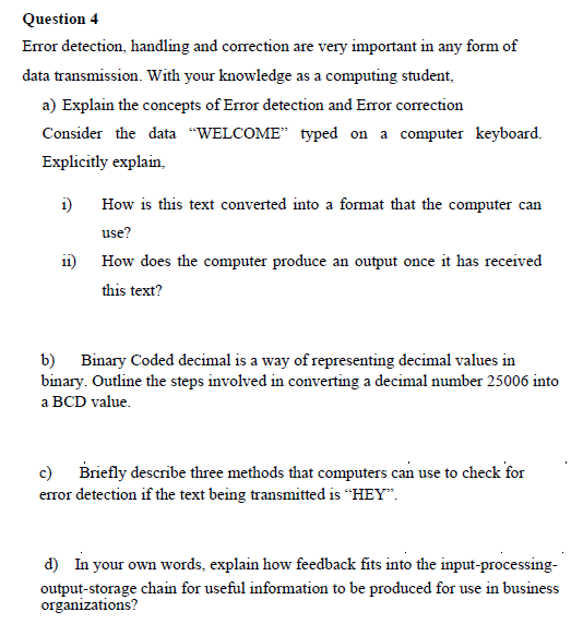 Question 4
Error detection, handling and correction are very important in any form of
data transmission. With your knowledge as a computing student,
a) Explain the concepts of Error detection and Error correction
Consider the data "WELCOME" typed on a computer keyboard.
Explicitly explain,
i)
How is this text converted into a format that the computer can
use?
How does the computer produce an output once it has received
this text?
b) Binary Coded decimal is a way of representing decimal values in
binary. Outline the steps involved in converting a decimal number 25006 into
a BCD value.
c) Briefly describe three methods that computers can use to check for
error detection if the text being transmitted is "HEY".
d) In your own words, explain how feedback fits into the input-processing-
output-storage chain for useful information to be produced for use in business
organizations?