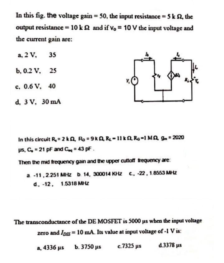In this fig. the voltage gain 50, the input resistance 5k 2, the
%3!
output resistance = 10 k2 and if vo = 10 V the input voltage and
the current gain are:
a, 2 V,
35
b, 0.2 V, 25
c. 0.6 V. 40
d, 3 V, 30 mA
In this circuit R, = 2 k, Ro 9k2 R-11k2 Ro-1 Ma g= 2020
us, C, = 21 pF and C= 43 pF.
Then the mid frequency gain and the upper cuttoff trequency are:
a -11,2251 MHz D. 14, 300014 KH2 C., -22.1.8553 MHZ
d. -12, 1.5318 MHZ
The transconductance of the DE MOSFET is 5000 us when the input voltage
zero and Ipss = 10 mA. Its value at input voltage of -I V is:
a, 4336 us
b. 3750 us
c.7325 µs
d.3378 us

