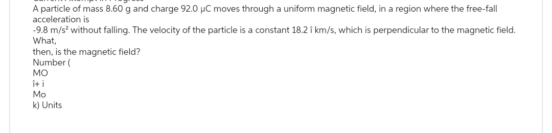 A particle of mass 8.60 g and charge 92.0 µC moves through a uniform magnetic field, in a region where the free-fall
acceleration is
-9.8 m/s² without falling. The velocity of the particle is a constant 18.21 km/s, which is perpendicular to the magnetic field.
What,
then, is the magnetic field?
Number (
ΜΟ
î+ i
Mo
k) Units