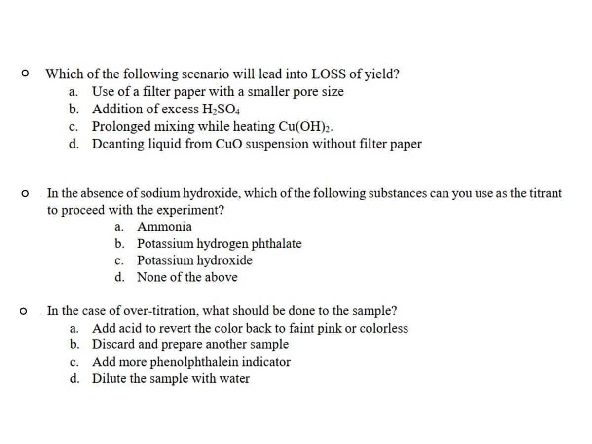 Which of the following scenario will lead into LOSS of yield?
a. Use of a filter paper with a smaller pore size
b. Addition of excess H2SO4
c. Prolonged mixing while heating Cu(OH)2.
d. Dcanting liquid from CuO suspension without filter paper
In the absence of sodium hydroxide, which of the following substances can you use as the titrant
to proceed with the experiment?
a. Ammonia
b. Potassium hydrogen phthalate
c. Potassium hydroxide
d. None of the above
In the case of over-titration, what should be done to the sample?
Add acid to revert the color back to faint pink or colorless
b. Discard and prepare another sample
c. Add more phenolphthalein indicator
d. Dilute the sample with water
а.
