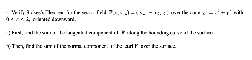 Verify Stokes's Theorem for the vector field F(x, y, z) = ( yz, – xz, z) over the cone z² = x²+y² with
0<z< 2, oriented downward.
a) First, find the sum of the tangential component of F along the bounding curve of the surface.
b) Then, find the sum of the normal component of the curl F over the surface.
