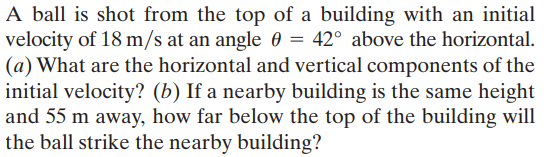 A ball is shot from the top of a building with an initial
velocity of 18 m/s at an angle 0 = 42° above the horizontal.
(a) What are the horizontal and vertical components of the
initial velocity? (b) If a nearby building is the same height
and 55 m away, how far below the top of the building will
the ball strike the nearby building?
