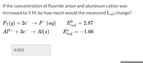 If the concentration of fluoride anion and aluminum cation was
increased to 5 M, by how much would the measured Ecell Change?
E, = 2.87
F2(g) + 2e¯ → F¯(aq)
Al³+ + 3e¯ → Al(s)
red
-1.66
red
