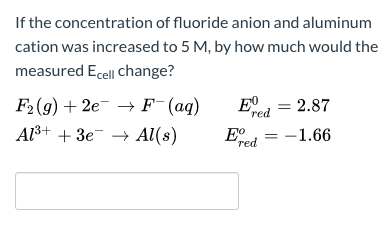 If the concentration of fluoride anion and aluminum
cation was increased to 5 M, by how much would the
measured Ecell change?
F2(9) + 2e¯ → F¯(aq)
E, = 2.87
red
Al3+ + 3e- → Al(s)
= -1.66
red
