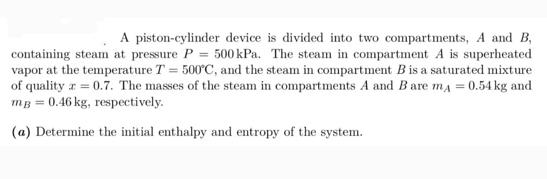 A piston-cylinder device is divided into two compartments, A and B,
containing steam at pressure P = 500 kPa. The steam in compartment A is superheated
vapor at the temperature T
of quality x = 0.7. The masses of the steam in compartments A and B are ma = 0.54 kg and
mB = 0.46 kg, respectively.
500°C, and the steam in compartment B is a saturated mixture
(a) Determine the initial enthalpy and entropy of the system.

