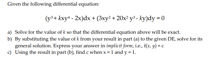Given the following differential equation:
(y³+ kxy4 - 2x)dx + (3xy² + 20x²y³ - ky)dy = 0
a) Solve for the value of k so that the differential equation above will be exact.
b) By substituting the value of k from your result in part (a) to the given DE, solve for its
general solution. Express your answer in implicit form, i.e., f(x, y) = c
c) Using the result in part (b), find c when x = 1 and y = 1.