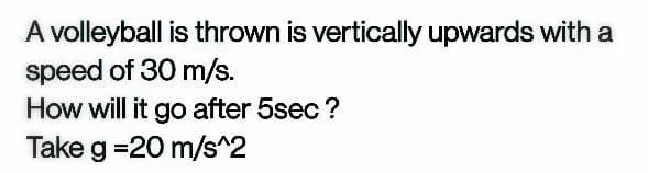 A volleyball is thrown is vertically upwards with a
speed of 30 m/s.
How will it go after 5sec ?
Take g =20 m/s^2