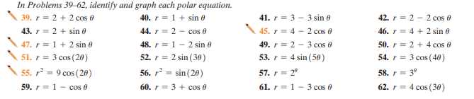 In Problems 39–62, identify and graph each polar equation.
39. r = 2 + 2 cos 0
40. r = 1 + sin 0
41. r = 3 - 3 sin 0
42. r = 2 - 2 cos 0
43. r = 2 + sin e
47. r = 1 + 2 sin 0
51. r= 3 cos (20)
44. r = 2 - cos 0
48. r = 1 - 2 sin 0
52. r = 2 sin (30)
45. r = 4 - 2 cos 0
49. r = 2 - 3 cos 0
53. r = 4 sin (50)
46. r = 4 + 2 sin 0
50. r = 2 + 4 cos 0
54. r = 3 cos (40)
55. r = 9 cos ( 20)
56. r? = sin (20)
57. r = 2°
58. r = 3"
62. r = 4 cos (30)
59. r = 1 - cos 0
60. r = 3 + cos 0
61. r = 1 - 3 cos 0
