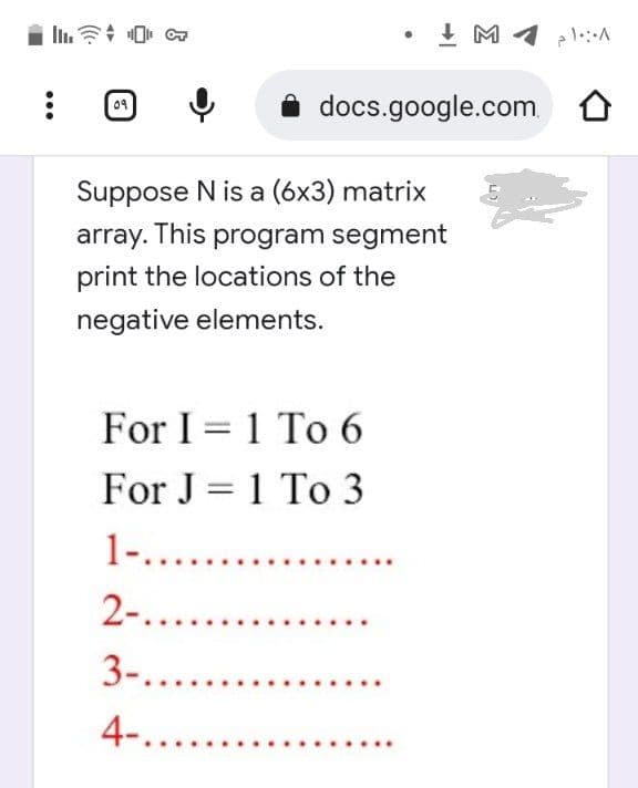 docs.google.com
09
Suppose N is a (6x3) matrix
array. This program segment
print the locations of the
negative elements.
For I 1 To 6
For J=1 To 3
1-.........
2-.......
3-........
4-.......
۱۰:۰۸ م