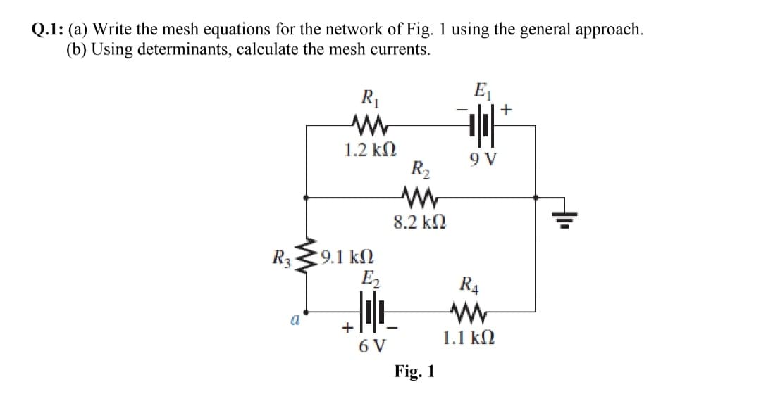 Q.1: (a) Write the mesh equations for the network of Fig. 1 using the general approach.
(b) Using determinants, calculate the mesh currents.
R1
E
+
1.2 kN
9 V
R2
8.2 kN
R3
:9.1 k2
E2
R4
a
+
1.1 kN
6 V
Fig. 1
