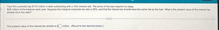 Your firm currently has $112 million in debt outstanding with a 10% interest rate. The terms of the loan require it to repay
$28 million of the balance each year. Suppose the marginal corporate tax rate is 25%, and that the interest tax shields have the same risk as the loan. What is the present value of the interest tax
shields from this debt?
The present value of the interest tax shields is $ million (Round to two decimal places)