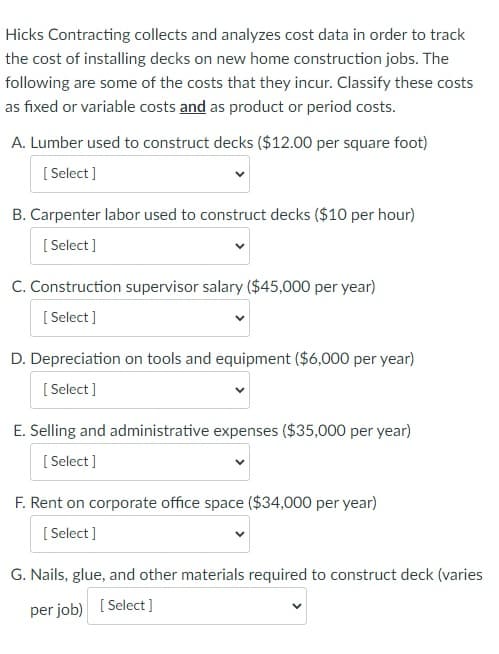 Hicks Contracting collects and analyzes cost data in order to track
the cost of installing decks on new home construction jobs. The
following are some of the costs that they incur. Classify these costs
as fixed or variable costs and as product or period costs.
A. Lumber used to construct decks ($12.00 per square foot)
[Select]
B. Carpenter labor used to construct decks ($10 per hour)
[Select]
C. Construction supervisor salary ($45,000 per year)
[Select]
D. Depreciation on tools and equipment ($6,000 per year)
[Select]
E. Selling and administrative expenses ($35,000 per year)
[Select]
F. Rent on corporate office space ($34,000 per year)
[Select]
G. Nails, glue, and other materials required to construct deck (varies
per job) [Select]