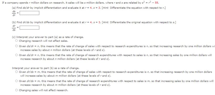 If a company spends r million dollars on research, it sales will be s million dollars, where r and s are related by s² = ³-55.
(a) Find ds/dr by implicit differentiation and evaluate it at r = 4, s = 3. [Hint: Differentiate the equation with respect to r.]
(b) Find dr/ds by implicit differentiation and evaluate it at r= 4, s= 3. [Hint: Differentiate the original equation with respect to s.]
호
dr
ds
(c) Interpret your answer to part (a) as a rate of change.
O Changing research will not affect sales.
Given ds/dr = n, this means that the rate of change of sales with respect to research expenditures is n, so that increasing research by one million dollars wi
increase sales by about n million dollars (at these levels of r and s).
Given ds/dr = n, this means that the rate of change of research expenditures with respect to sales is n, so that increasing sales by one million dollars will
increase research by about n million dollars (at these levels of r and s).
Interpret your answer to part (b) as a rate of change.
O Given dr/ds = m, this means that the rate of change of sales with respect to research expenditures is n, so that increasing research by one million dollars
will increase sales by about m million dollars (at these levels of r and s).
Given dr/ds = m, this means that the rate of change of research expenditures with respect to sales is m, so that increasing sales by one million dollars will
increase research by about m million dollars (at these levels of r and s).
O Changing sales will not affect research.