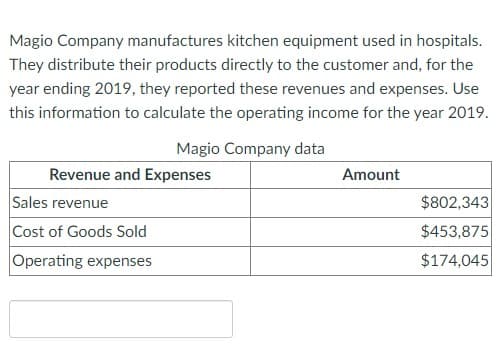 Magio Company manufactures kitchen equipment used in hospitals.
They distribute their products directly to the customer and, for the
year ending 2019, they reported these revenues and expenses. Use
this information to calculate the operating income for the year 2019.
Magio Company data
Revenue and Expenses
Sales revenue
Cost of Goods Sold
Operating expenses
Amount
$802,343
$453,875
$174,045