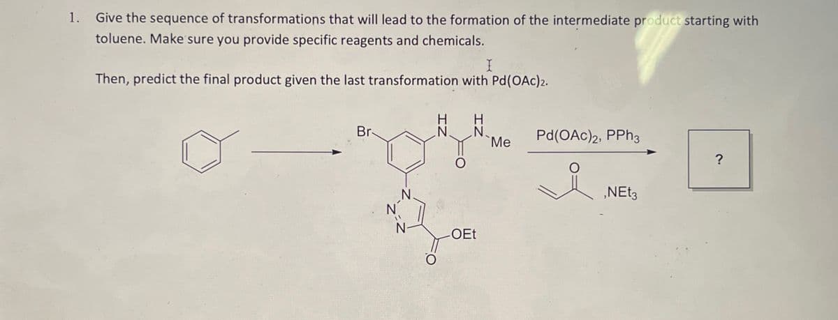 1.
Give the sequence of transformations that will lead to the formation of the intermediate product starting with
toluene. Make sure you provide specific reagents and chemicals.
I
Then, predict the final product given the last transformation with Pd(OAc)2.
Br
H
IN
H
N. N
Me
Pd(OAc)2, PPh3
?
T
-OEt
요
,NEt3