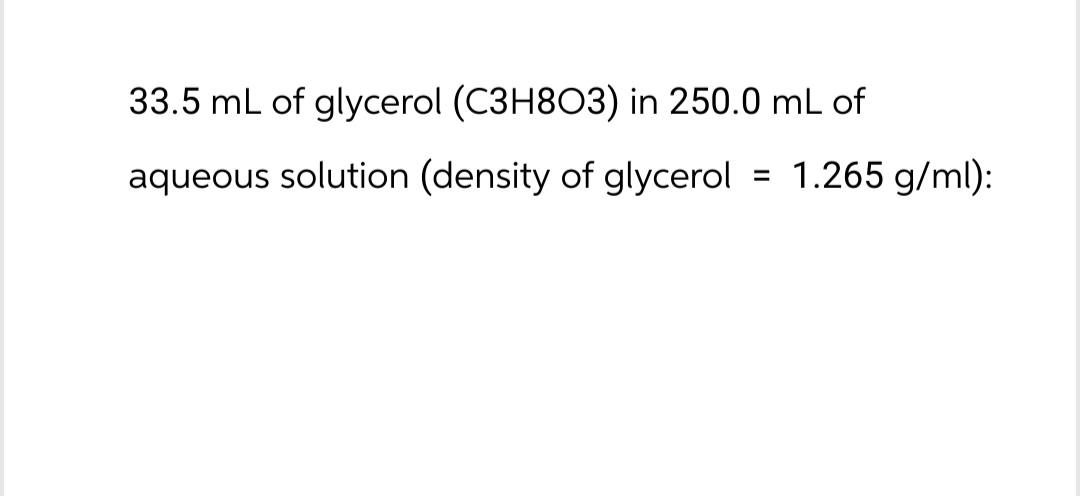 33.5 mL of glycerol (C3H8O3) in 250.0 mL of
aqueous solution (density of glycerol
=
1.265 g/ml):