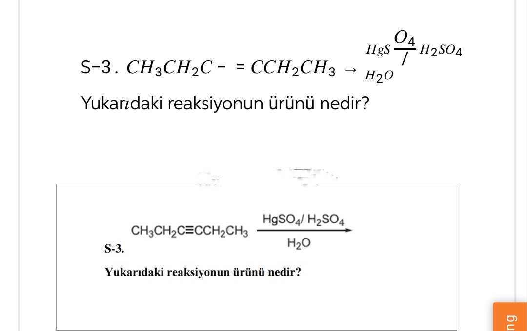 S-3. CH3CH2C = CCH2CH3 →
Yukarıdaki reaksiyonun ürünü nedir?
04
HgSH2SO4
H2O
HgSO4/ H2SO4
CH3CH2CECCH2CH3
H₂O
S-3.
Yukarıdaki reaksiyonun ürünü nedir?
ng