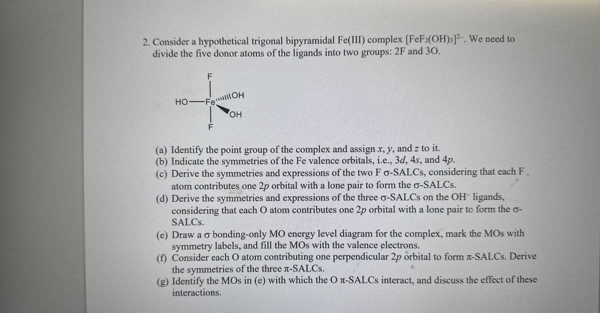 2. Consider a hypothetical trigonal bipyramidal Fe(III) complex [FeF2(OH)3]². We need to
divide the five donor atoms of the ligands into two groups: 2F and 30.
F
HO FeOH
F
OH
(a) Identify the point group of the complex and assign x, y, and z to it.
(b) Indicate the symmetries of the Fe valence orbitals, i.e., 3d, 4s, and 4p.
(c) Derive the symmetries and expressions of the two F σ-SALCs, considering that each F.
atom contributes one 2p orbital with a lone pair to form the σ-SALCs.
(d) Derive the symmetries and expressions of the three σ-SALCs on the OH ligands,
considering that each O atom contributes one 2p orbital with a lone pair to form the σ-
SALCs.
(e) Draw a σ bonding-only MO energy level diagram for the complex, mark the MOs with
symmetry labels, and fill the MOS with the valence electrons.
(f) Consider each O atom contributing one perpendicular 2p orbital to form π-SALCs. Derive
the symmetries of the three л-SALCS.
(g) Identify the MOs in (e) with which the O л-SALCs interact, and discuss the effect of these
interactions.