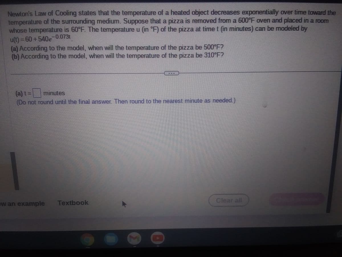 Newton's Law of Cooling states that the temperature of a heated object decreases exponentially over time toward the
temperature of the surrounding medium. Suppose that a pizza is removed from a 600°F oven and placed in a room
whose temperature is 60°F. The temperature u (in °F) of the pizza at time t (in minutes) can be modeled by
u(t)=60+540g-0.073t
(a) According to the model, when will the temperature of the pizza be 500°F?
(b) According to the model, when will the temperature of the pizza be 310°F?
(a) t= minutes
(Do not round until the final answer. Then round to the nearest minute as needed.)
w an example Textbook
Clear all