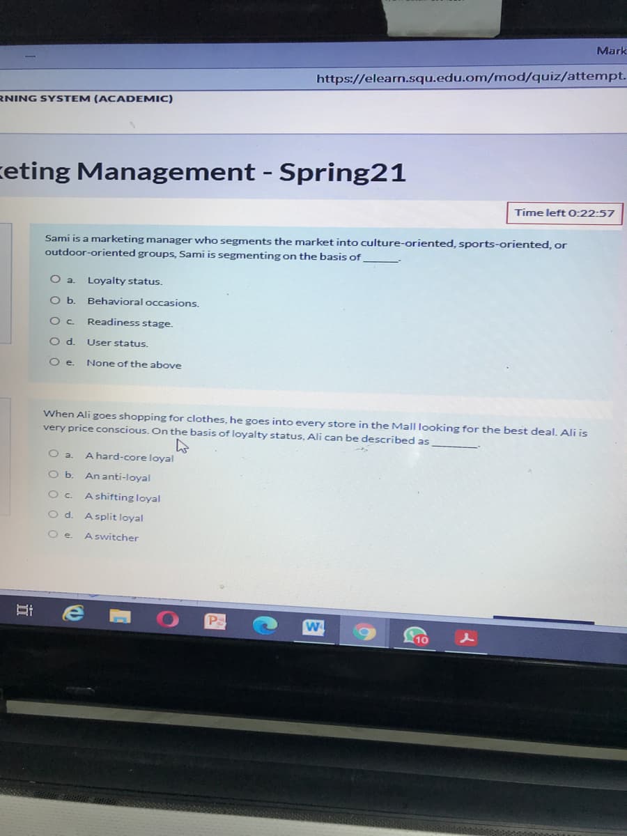 Mark
https://elearn.squ.edu.om/mod/quiz/attempt.
RNING SYSTEM (ACADEMIC)
ceting Management - Spring21
Time left0:22:57
Sami is a marketing manager who segments the market into culture-oriented, sports-oriented, or
outdoor-oriented groups, Sami is segmenting on the basis of
Loyalty status.
Ob.
Behavioral occasions.
Readiness stage.
Od.
User status.
Oe.
None of the above
When Ali goes shopping for clothes, he goes into every store in the Mall looking for the best deal. Ali is
very price conscious. On the basis of loyalty status, Ali can be described as
A hard-core loyal
Oa.
Ob.
An anti-loyal
A shifting loyal
Oc.
Od.
A split loyal
O e.
A switcher
10
近
