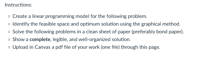 Instructions:
• Create a linear programming model for the following problem.
o Identify the feasible space and optimum solution using the graphical method.
• Solve the following problems in a clean sheet of paper (preferably bond paper).
• Show a complete, legible, and well-organized solution.
• Upload in Canvas a pdf file of your work (one file) through this page.
