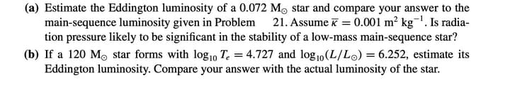 (a) Estimate the Eddington luminosity of a 0.072 M, star and compare your answer to the
main-sequence luminosity given in Problem 21. Assume k = 0.001 m² kg¯'. Is radia-
tion pressure likely to be significant in the stability of a low-mass main-sequence star?
(b) If a 120 Mo star forms with log1o T. = 4.727 and log1o(L/Lo) = 6.252, estimate its
Eddington luminosity. Compare your answer with the actual luminosity of the star.
